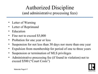 Authorized Discipline (and administrative processing fees) Letter of Warning Letter of Reprimand Education Fine not to exceed $5,000 Probation for one year or less Suspension for not less than 30 days nor more than one year Expulsion from membership for period of one to three years Suspension or termination of MLS privileges Administrative processing fee (if found in violation) not to exceed $500 (“Court Costs”) Materials Page # 7 