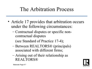 Article 17 provides that arbitration occurs under the following circumstances: Contractual disputes or specific non-contractual disputes (see Standard of Practice 17-4); Between REALTORS® (principals) associated with different firms; Arising out of their relationship as REALTORS® The Arbitration Process Materials Page # 7 