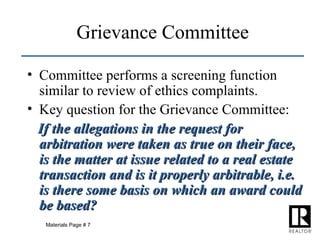 Grievance Committee Committee performs a screening function similar to review of ethics complaints. Key question for the Grievance Committee: If the allegations in the request for arbitration were taken as true on their face, is the matter at issue related to a real estate transaction and is it properly arbitrable, i.e. is there some basis on which an award could be based? Materials Page # 7 