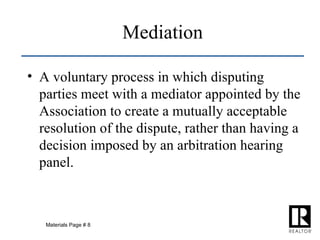 Mediation A voluntary process in which disputing parties meet with a mediator appointed by the Association to create a mutually acceptable resolution of the dispute, rather than having a decision imposed by an arbitration hearing panel. Materials Page # 8 