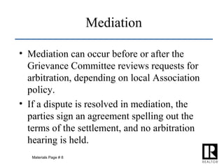 Mediation Mediation can occur before or after the Grievance Committee reviews requests for arbitration, depending on local Association policy. If a dispute is resolved in mediation, the parties sign an agreement spelling out the terms of the settlement, and no arbitration hearing is held. Materials Page # 8 