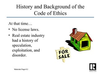 History and Background of the Code of Ethics At that time… No license laws. Real estate industry had a history of speculation, exploitation, and disorder. Materials Page # 2 