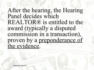 After the hearing, the Hearing Panel decides which REALTOR® is entitled to the award (typically a disputed commission in a transaction), proven by a  preponderance of the evidence . Materials Page # 8 