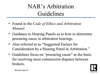 Found in the  Code of Ethics and Arbitration Manual . Guidance to Hearing Panels as to how to determine procuring cause in arbitration hearings. Also referred to as “Suggested Factors for Consideration by a Hearing Panel in Arbitration.” Guidelines focus on “procuring cause” as the basis for resolving most commission disputes between brokers. NAR’s Arbitration Guidelines Materials Page # 9 