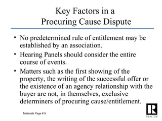 No predetermined rule of entitlement may be established by an association. Hearing Panels should consider the entire course of events. Matters such as the first showing of the property, the writing of the successful offer or the existence of an agency relationship with the buyer are not, in themselves, exclusive determiners of procuring cause/entitlement. Key Factors in a  Procuring Cause Dispute Materials Page # 9 
