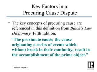 Key Factors in a  Procuring Cause Dispute The key concepts of procuring cause are referenced in this definition from  Black’s Law Dictionary,  Fifth Edition: “ The proximate cause; the cause originating a series of events which, without break in their continuity, result in the accomplishment of the prime object.” Materials Page # 9 
