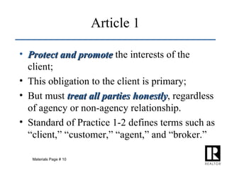 Article 1 Protect and promote  the interests of the client; This obligation to the client is primary; But must  treat all parties honestly , regardless of agency or non-agency relationship. Standard of Practice 1-2 defines terms such as “client,” “customer,” “agent,” and “broker.” Materials Page # 10 