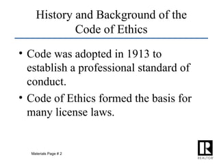 History and Background of the Code of Ethics Code was adopted in 1913 to establish a professional standard of conduct. Code of Ethics formed the basis for many license laws. Materials Page # 2 