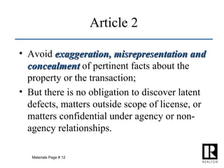 Article 2 Avoid  exaggeration, misrepresentation and concealment  of pertinent facts about the property or the transaction; But there is no obligation to discover latent defects, matters outside scope of license, or matters confidential under agency or non-agency relationships. Materials Page # 12 
