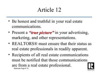 Be honest and truthful in your real estate communications. Present a  “true picture”  in your advertising, marketing, and other representations. REALTORS® must ensure that their status as real estate professionals in readily apparent. Recipients of all real estate communications must be notified that those communications are from a real estate professional. Article 12 Materials Page # 15 