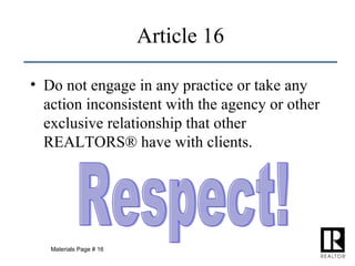 Article 16 Do not engage in any practice or take any action inconsistent with the agency or other exclusive relationship that other REALTORS® have with clients. Respect! Materials Page # 16 