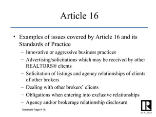 Examples of issues covered by Article 16 and its Standards of Practice Innovative or aggressive business practices Advertising/solicitations which may be received by other REALTORS® clients Solicitation of listings and agency relationships of clients of other brokers Dealing with other brokers’ clients Obligations when entering into exclusive relationships Agency and/or brokerage relationship disclosure Article 16 Materials Page # 16 