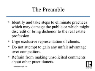Identify and take steps to eliminate practices which may damage the public or which might discredit or bring dishonor to the real estate profession. Urge exclusive representation of clients. Do not attempt to gain any unfair advantage over competitors. Refrain from making unsolicited comments about other practitioners. The Preamble Materials Page # 3 