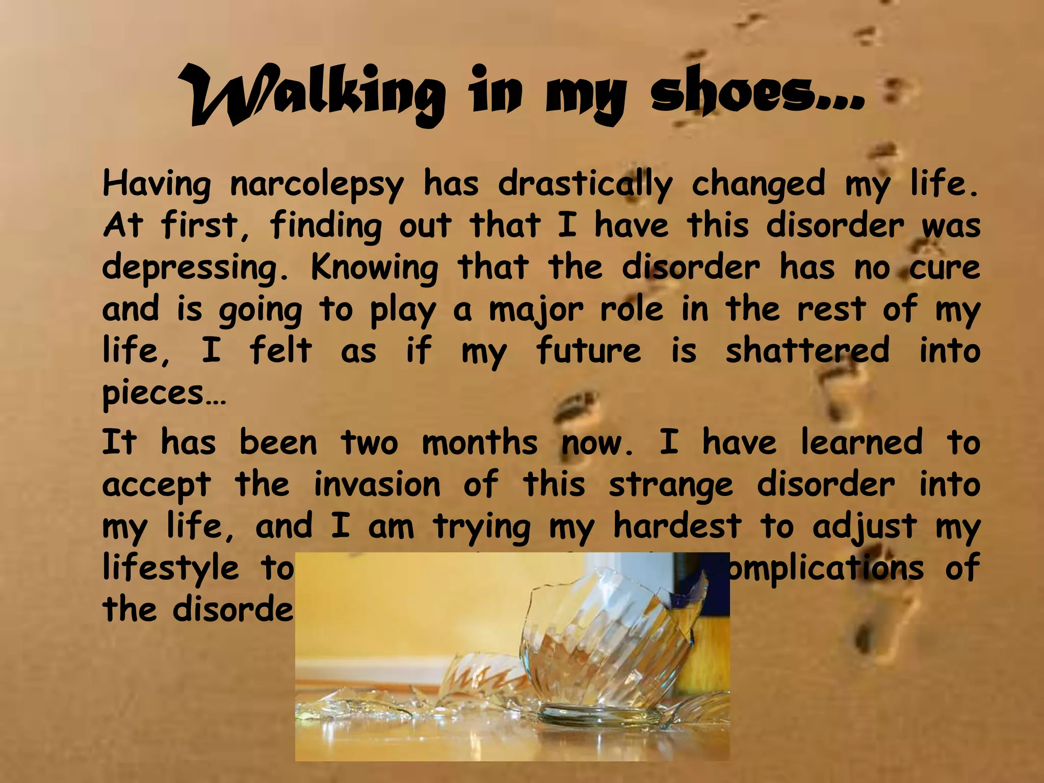 Walking in my shoes...	Having narcolepsy has drastically changed my life. At first, finding out that I have this disorder was depressing. Knowing that the disorder has no cure and is going to play a major role in the rest of my life, I felt as if my future is shattered into pieces…	It has been two months now. I have learned to accept the invasion of this strange disorder into my life, and I am trying my hardest to adjust my lifestyle to accommodate for the complications of the disorder, but it is difficult…