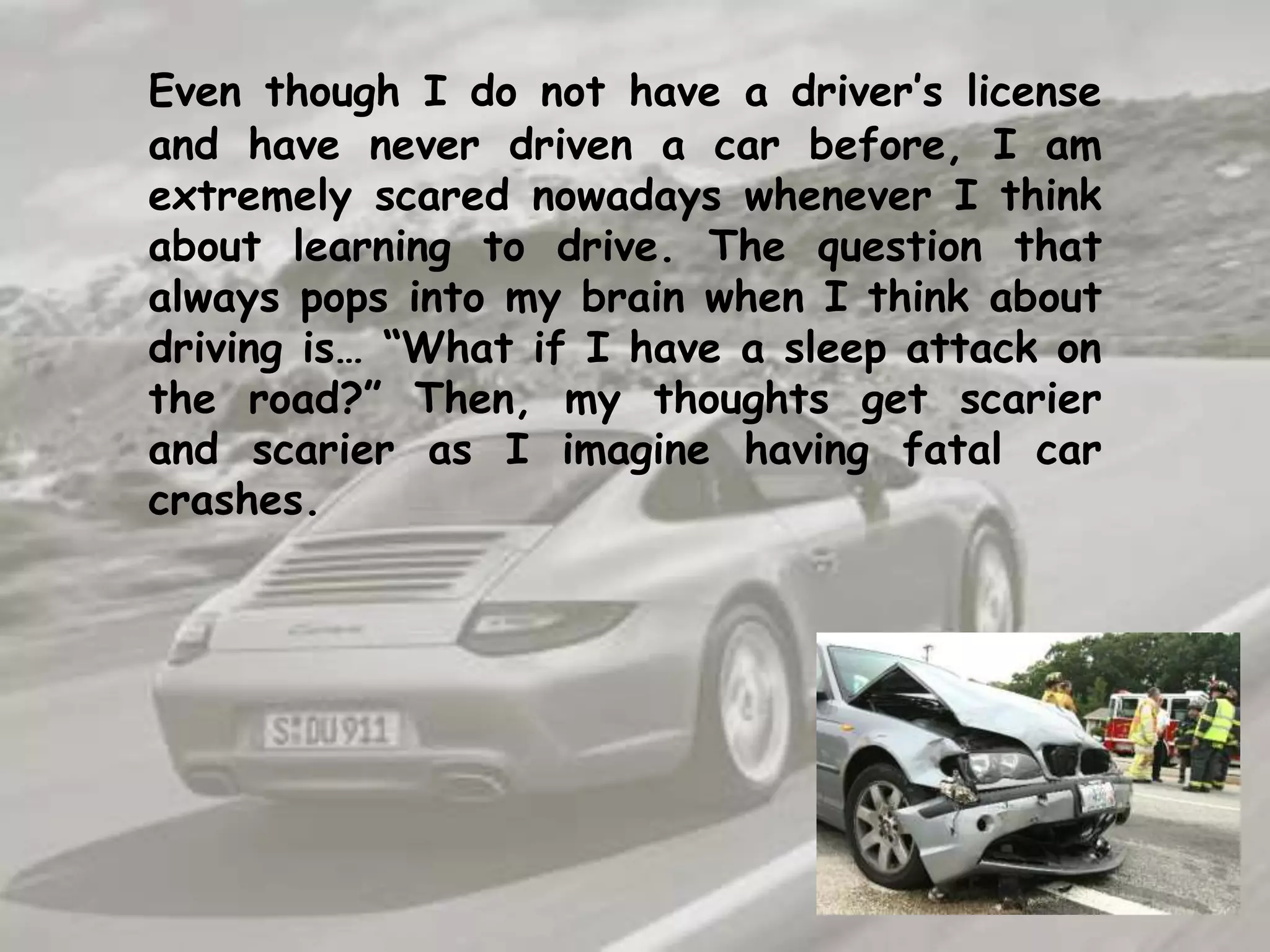 Even though I do not have a driver’s license and have never driven a car before, I am extremely scared nowadays whenever I think about learning to drive. The question that always pops into my brain when I think about driving is… “What if I have a sleep attack on the road?” Then, my thoughts get scarier and scarier as I imagine having fatal car crashes. 