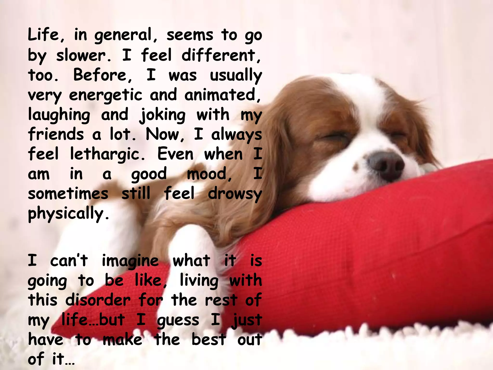 Life, in general, seems to go by slower. I feel different, too. Before, I was usually very energetic and animated, laughing and joking with my friends a lot. Now, I always feel lethargic. Even when I am in a good mood, I sometimes still feel drowsy physically. 	I can’t imagine what it is going to be like, living with this disorder for the rest of my life…but I guess I just have to make the best out of it…