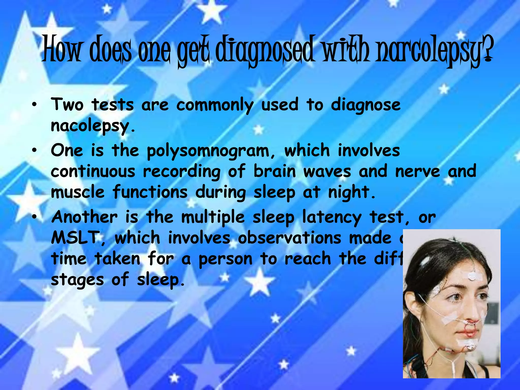 How does one get diagnosed with narcolepsy?Two tests are commonly used to diagnose nacolepsy. One is the polysomnogram, which involves continuous recording of brain waves and nerve and muscle functions during sleep at night.Another is the multiple sleep latency test, or MSLT, which involves observations made of the time taken for a person to reach the different stages of sleep.