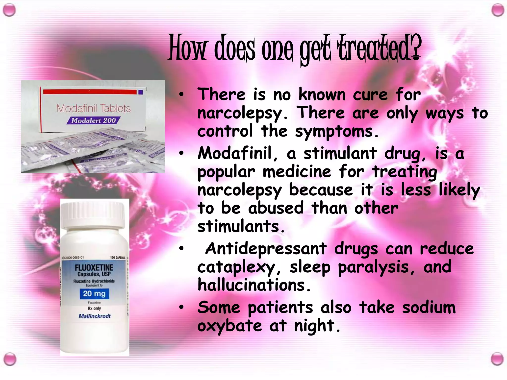 How does one get treated?There is no known cure for narcolepsy. There are only ways to control the symptoms.Modafinil, a stimulant drug, is a popular medicine for treating narcolepsy because it is less likely to be abused than other stimulants. Antidepressant drugs can reduce cataplexy, sleep paralysis, and hallucinations.Some patients also take sodium oxybate at night.