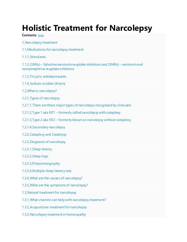 Holistic Treatment for Narcolepsy
Contents hide
1 Narcolepsy treatment
1.1 Medications for narcolepsy treatment
1.1.1 Stimulants.
1.1.2 (SSRIs) – Selective serotonin reuptake inhibitors and (SNRIs) – serotonin and
norepinephrine reuptake inhibitors.
1.1.3 Tricyclic antidepressants.
1.1.4 Sodium oxidate (Xirem).
1.2 What is narcolepsy?
1.2.1 Types of narcolepsy
1.2.1.1 There are three major types of narcolepsy recognized by clinicians:
1.2.1.2 Type 1 aka NT1 – formerly called narcolepsy with cataplexy.
1.2.1.3 Type 2 aka NT2 – formerly known as narcolepsy without cataplexy.
1.2.1.4 Secondary narcolepsy
1.2.2 Cataplexy and Catalepsy
1.2.3 Diagnosis of narcolepsy
1.2.3.1 Sleep history.
1.2.3.2 Sleep logs.
1.2.3.3 Polysomnography.
1.2.3.4 Multiple sleep latency test.
1.2.4 What are the causes of narcolepsy?
1.2.5 What are the symptoms of narcolepsy?
1.3 Natural treatment for narcolepsy
1.3.1 What vitamins can help with narcolepsy treatment?
1.3.2 Acupuncture treatment for narcolepsy
1.3.3 Narcolepsy treatment in homeopathy
 