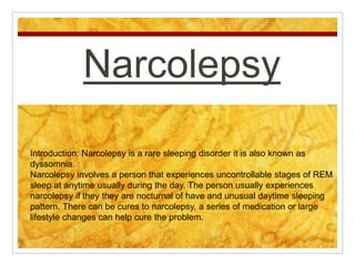 Narcolepsy
Introduction: Narcolepsy is a rare sleeping disorder it is also known as
dyssomnia.
Narcolepsy involves a person that experiences uncontrollable stages of REM
sleep at anytime usually during the day. The person usually experiences
narcolepsy if they they are nocturnal of have and unusual daytime sleeping
pattern. There can be cures to narcolepsy, a series of medication or large
lifestyle changes can help cure the problem.
 