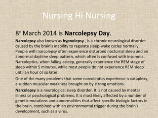 Nursing Hi Nursing
8th March 2014 is Narcolepsy Day.
Narcolepsy also known as hypnolepsy , is a chronic neurological disorder
caused by the brain's inability to regulate sleep-wake cycles normally .
People with narcolepsy often experience disturbed nocturnal sleep and an
abnormal daytime sleep pattern, which often is confused with insomnia.
Narcoleptics, when falling asleep, generally experience the REM stage of
sleep within 5 minutes, while most people do not experience REM sleep
until an hour or so later.
One of the many problems that some narcoleptics experience is cataplexy,
a sudden muscular weakness brought on by strong emotions.
Narcolepsy is a neurological sleep disorder. It is not caused by mental
illness or psychological problems. It is most likely affected by a number of
genetic mutations and abnormalities that affect specific biologic factors in
the brain, combined with an environmental trigger during the brain's
development, such as a virus.

 