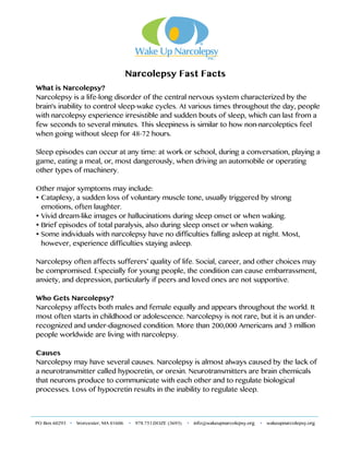 !!!!!!!!!! !
PO Box 60293  Worcester, MA 01606  978.751.DOZE (3693)  info@wakeupnarcolepsy.org  wakeupnarcolepsy.org!
!
!!!!!!!!!!!!!!!!!!!!!!!!!!!!!!Narcolepsy Fast Facts
What is Narcolepsy?
Narcolepsy is a life-long disorder of the central nervous system characterized by the
brain's inability to control sleep-wake cycles. At various times throughout the day, people
with narcolepsy experience irresistible and sudden bouts of sleep, which can last from a
few seconds to several minutes. This sleepiness is similar to how non-narcoleptics feel
when going without sleep for 48-72 hours.
Sleep episodes can occur at any time: at work or school, during a conversation, playing a
game, eating a meal, or, most dangerously, when driving an automobile or operating
other types of machinery.
Other major symptoms may include:
• Cataplexy, a sudden loss of voluntary muscle tone, usually triggered by strong
emotions, often laughter.
• Vivid dream-like images or hallucinations during sleep onset or when waking.
• Brief episodes of total paralysis, also during sleep onset or when waking.
• Some individuals with narcolepsy have no difficulties falling asleep at night. Most,
however, experience difficulties staying asleep.
Narcolepsy often affects sufferers’ quality of life. Social, career, and other choices may
be compromised. Especially for young people, the condition can cause embarrassment,
anxiety, and depression, particularly if peers and loved ones are not supportive.
Who Gets Narcolepsy?
Narcolepsy affects both males and female equally and appears throughout the world. It
most often starts in childhood or adolescence. Narcolepsy is not rare, but it is an under-
recognized and under-diagnosed condition. More than 200,000 Americans and 3 million
people worldwide are living with narcolepsy.
Causes
Narcolepsy may have several causes. Narcolepsy is almost always caused by the lack of
a neurotransmitter called hypocretin, or orexin. Neurotransmitters are brain chemicals
that neurons produce to communicate with each other and to regulate biological
processes. Loss of hypocretin results in the inability to regulate sleep.
 