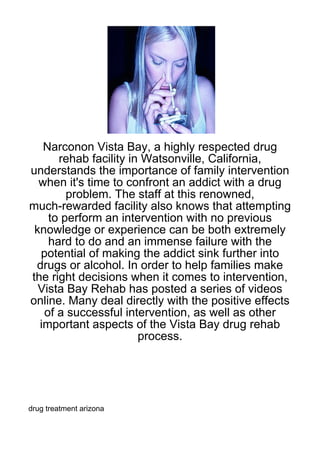 Narconon Vista Bay, a highly respected drug
      rehab facility in Watsonville, California,
understands the importance of family intervention
  when it's time to confront an addict with a drug
        problem. The staff at this renowned,
much-rewarded facility also knows that attempting
    to perform an intervention with no previous
 knowledge or experience can be both extremely
    hard to do and an immense failure with the
  potential of making the addict sink further into
 drugs or alcohol. In order to help families make
the right decisions when it comes to intervention,
  Vista Bay Rehab has posted a series of videos
online. Many deal directly with the positive effects
   of a successful intervention, as well as other
  important aspects of the Vista Bay drug rehab
                       process.




drug treatment arizona
 
