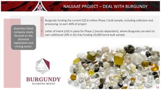 15
NAUJAAT PROJECT – DEAL WITH BURGUNDY
Australian listed
company newly
focused on the
diamond
exploration and
mining sector.
• Burgundy funding the current C$5.6 million Phase 1 bulk sample, including collection and
processing, to earn 40% of project
• Letter of Intent (LOI) in place for Phase 2 (results dependent), where Burgundy can elect to
earn additional 20% in Q1-4 by funding 10,000 tonne bulk sample.
 