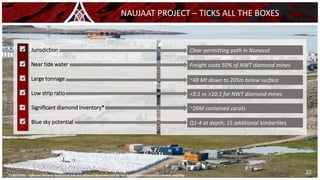 ✓ Jurisdiction
✓ Near tide water
✓ Large tonnage
✓ Low strip ratio
✓ Significant diamond inventory*
✓ Blue sky potential
* CAUTION – Inferred Mineral Resources are not Mineral Reserves and do not have demonstrated economic viability
NAUJAAT PROJECT – TICKS ALL THE BOXES
22
Clear permitting path in Nunavut
Freight costs 50% of NWT diamond mines
~48 Mt down to 205m below surface
<3:1 vs >10:1 for NWT diamond mines
~26M contained carats
Q1-4 at depth; 15 additional kimberlites
 