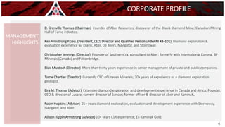 D. Grenville Thomas (Chairman) Founder of Aber Resources, discoverer of the Diavik Diamond Mine; Canadian Mining
Hall of Fame inductee.
Ken Armstrong P.Geo. (President, CEO, Director and Qualified Person under NI 43-101) Diamond exploration &
evaluation experience w/ Diavik, Aber, De Beers, Navigator, and Stornoway.
Christopher Jennings (Director) Founder of SouthernEra, consultant to Aber; formerly with International Corona, BP
Minerals (Canada) and Falconbridge.
Blair Murdoch (Director) More than thirty years experience in senior management of private and public companies.
Torrie Chartier (Director) Currently CFO of Uravan Minerals; 20+ years of experience as a diamond exploration
geologist.
Eira M. Thomas (Advisor) Extensive diamond exploration and development experience in Canada and Africa; Founder,
CEO & director of Lucara; current director of Suncor; former officer & director of Aber and Kaminak,.
Robin Hopkins (Advisor) 25+ years diamond exploration, evaluation and development experience with Stornoway,
Navigator, and Aber.
Allison Rippin Armstrong (Advisor) 20+ years CSR experience; Ex-Kaminak Gold.
3
CORPORATE PROFILE
MANAGEMENT
HIGHLIGHTS
4
 