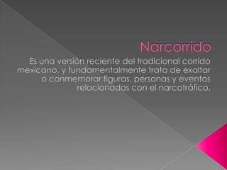 Narcorrido Es una versión reciente del tradicional corrido mexicano, y fundamentalmente trata de exaltar o conmemorar figuras, personas y eventos relacionados con el narcotráfico. 