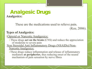 Analgesic Drugs
Analgesics:
These are the medications used to relieve pain.
(Kee, 2006).
Types ofAnalgesics:
🞇 Opioid or NarcoticAnalgesics:
🞇 These drugs act on the brain (CNS) and reduce the appreciation
of moderate to severe pain
Non Steroidal Anti Inflammatory Drugs (NSAIDs)/Non-
NarcoticAnalgesics:
🞇 These drugs reduce inflammation and release of inflammatory
mediators at peripheries, thus reducing onset of the neural
mechanism of pain sensation by nerve fibres
9
 