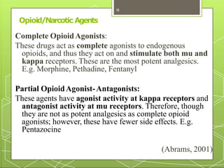 Opioid/Narcotic Agents
Complete OpioidAgonists:
These drugs act as complete agonists to endogenous
opioids, and thus they act on and stimulate both mu and
kappa receptors. These are the most potent analgesics.
E.g. Morphine, Pethadine, Fentanyl
Partial OpioidAgonist-Antagonists:
These agents have agonist activity at kappa receptors and
antagonist activity at mu receptors. Therefore, though
they are not as potent analgesics as complete opioid
agonists; however, these have fewer side effects. E.g.
Pentazocine
(Abrams, 2001)
11
 