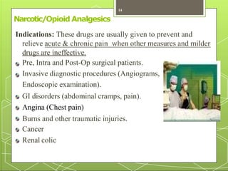 Narcotic/Opioid Analgesics
Indications: These drugs are usually given to prevent and
relieve acute & chronic pain when other measures and milder
drugs are ineffective.
Pre, Intra and Post-Op surgical patients.
Invasive diagnostic procedures (Angiograms,
Endoscopic examination).
GI disorders (abdominal cramps, pain).
Angina (Chest pain)
Burns and other traumatic injuries.
Cancer
Renal colic
14
 