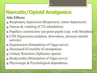 Narcotic/Opioid Analgesics
Side Effects:
Respiratory depression (Respiratory center depression)
Nausea & vomiting (CTZ stimulation)
Pupillary constriction/ pin point pupils (esp. with Morphine)
CNS Depression (sedation, drowsiness, decrease mental
activity)
Hypotension (Stimulation of Vagus nerve)
Decreased GI motility (Constipation)
Urinary Retention (Sphincter spasm)
Bradycardia (Stimulation of Vagus nerve)
Physiologic & Psychological dependence.
16
 