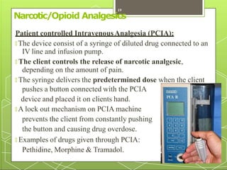 Narcotic/Opioid Analgesics
Patient controlled IntravenousAnalgesia (PCIA):
🞇 The device consist of a syringe of diluted drug connected to an
IV line and infusion pump.
🞇 The client controls the release of narcotic analgesic,
depending on the amount of pain.
🞇 The syringe delivers the predetermined dose when the client
pushes a button connected with the PCIA
device and placed it on clients hand.
🞇 A lock out mechanism on PCIA machine
prevents the client from constantly pushing
the button and causing drug overdose.
🞇 Examples of drugs given through PCIA:
Pethidine, Morphine & Tramadol.
19
 