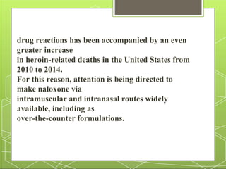 drug reactions has been accompanied by an even
greater increase
in heroin-related deaths in the United States from
2010 to 2014.
For this reason, attention is being directed to
make naloxone via
intramuscular and intranasal routes widely
available, including as
over-the-counter formulations.
 