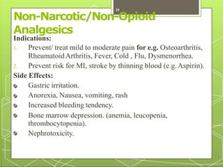 Non-Narcotic/Non-Opioid
Analgesics
Indications:
1. Prevent/ treat mild to moderate pain for e.g. Osteoarthritis,
RheumatoidArthritis, Fever, Cold , Flu, Dysmenorrhea.
2. Prevent risk for MI, stroke by thinning blood (e.g.Aspirin).
Side Effects:
Gastric irritation.
Anorexia, Nausea, vomiting, rash
Increased bleeding tendency.
Bone marrow depression. (anemia, leucopenia,
thrombocytopenia).
Nephrotoxicity.
29
 