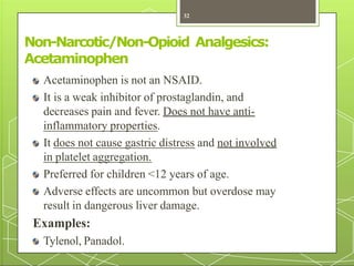 Non-Narcotic/Non-Opioid Analgesics:
Acetaminophen
Acetaminophen is not an NSAID.
It is a weak inhibitor of prostaglandin, and
decreases pain and fever. Does not have anti-
inflammatory properties.
It does not cause gastric distress and not involved
in platelet aggregation.
Preferred for children <12 years of age.
Adverse effects are uncommon but overdose may
result in dangerous liver damage.
Examples:
Tylenol, Panadol.
32
 