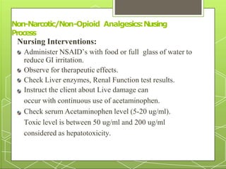 Nursing Interventions:
Administer NSAID’s with food or full glass of water to
reduce GI irritation.
Observe for therapeutic effects.
Check Liver enzymes, Renal Function test results.
Instruct the client about Live damage can
occur with continuous use of acetaminophen.
Check serum Acetaminophen level (5-20 ug/ml).
Toxic level is between 50 ug/ml and 200 ug/ml
considered as hepatotoxicity.
Non-Narcotic/Non
34
-Opioid Analgesics:N
u
r
s
ing
Process
 