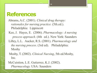 References
Abrams,A.C. (2001). Clinical drug therapy:
rationales for nursing practice. (5th.ed.).
Philadelphia: Lippincott
Kee, J. Hayes, E. (2006). Pharmacology: A nursing
process approach. (4th ed.). New York: Saunders
Lilley, L.L. Aucker, R.S. (2001). Pharmacology and
the nursing process. (3rd ed). Philadelphia:
Mosby
Mosby, T. (2002). Clinical Nursing, 5th ed.Mosby,
Inc.
McCuistion, L.E. Gutierrez, K.J. (2002).
Pharmacology. USA: Saunders
35
 