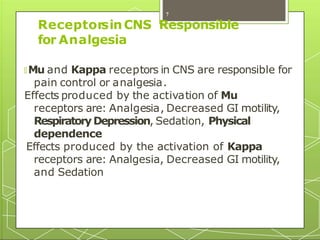 ReceptorsinCNS Responsible
for Analgesia
🞇 Mu and Kappa receptors in CNS are responsible for
pain control or analgesia.
Effects produced by the activation of Mu
receptors are: Analgesia, Decreased GI motility,
RespiratoryDepression, Sedation, Physical
dependence
Effects produced by the activation of Kappa
receptors are: Analgesia, Decreased GI motility,
and Sedation
7
 