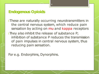 Endogenous Opioids
🞇 These are naturally occurring neurotransmitters in
the central nervous system, which reduce pain
sensation by acting on mu and kappa receptors
🞇 T
hey also inhibit the release of substance P;
inhibition of substance P reduces the transmission
of pain impulses in central nervous system, thus
reducing pain sensation.
For e.g. Endorphins, Dynorphins.
8
 