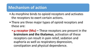 Mechanism of action
• As morphine binds to opioid receptors and activates
the receptors to exert certain actions.
• There ...