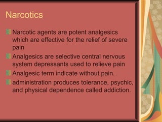 Narcotics
 Narcotic agents are potent analgesics
 which are effective for the relief of severe
 pain
 Analgesics are selective central nervous
 system depressants used to relieve pain
 Analgesic term indicate without pain.
 administration produces tolerance, psychic,
 and physical dependence called addiction.
 