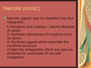 Narcotic (contd,)
 Narcotic agents may be classified into four
 categories
 1) Morphine and codeine - natural alkaloids
 of opium.
 2) Synthetic derivatives of morphine such
 as heroin.
 3) Synthetic agents which resemble the
 morphine structure.
 4) Narcotic antagonists which are used as
 antidotes for overdoses of narcotic
 analgesics
 