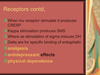 Receptors contd,
 When mu receptor stimulate it produces
 CRESP
 Kappa stimulation produces SMS
 Where as stimulation of sigma induces DH
 Delta are for specific binding of enkaphalin
 analgesia
 antidepressant effects
 physical dependence
 