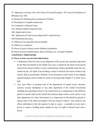 CHALAPATHI INSTITUTE OF PHARMACEUTICAL SCIENCES, GUNTUR
33. Application of section 360 of the Code of Criminal Procedure, 1973 and of the Probation of
Offenders Act, 1958.
34. Security for abstaining from commission of offence.
35. Presumption of culpable mental state.
36. Constitution of Special Courts.
36A. Offences triable by Special Courts.
36B. Appeal and revision.
36C. Application of Code to proceedings before a Special Court.
36D.Transitional provisions.
37. Offences to be cognizable and non-bailable.
38. Offences by companies.
39. Power of court to release certain offenders on probation.
40. Power of court to publish names, place of business, etc., of certain offenders.
CHAPTER V: PROCEDURE
41. Power to issue warrant and authorization:
▪ A Magistrate of the first class or any Magistrate of the second class specially empowered
by the State Government in this behalf, may issue a warrant for the arrest of any person
whom he has reason to believe to have committed any offence punishable under this Act,
whether by day / by night, of any building, or place in which he has reason to believe any
narcotic drug or psychotropic substance or any document or other article of any illegally
acquired property which is liable for seizure or freezing under Chapter V A of this Act is
kept.
▪ Any such officer of gazetted rank of the departments of central excise, narcotics,
customs, revenue intelligence or any other department of the Central Government
including the paramilitary forces or the armed forces as is empowered in this behalf by
general or special order by the Central Government, drugs control, excise, police or any
other department of a State Government as is empowered in this behalf by general or
special order of the State Government if he has reason to believe may authorize any
officer subordinate to him but superior in rank to a peon, a constable to arrest such a
person or search a building, place whether by day /by night or himself arrest such a
person.
 