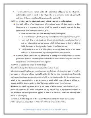 CHALAPATHI INSTITUTE OF PHARMACEUTICAL SCIENCES, GUNTUR
▪ The officer to whom a warrant under sub-section (1) is addressed and the officer who
authorized the arrest or search or the officer who is so authorized under sub-section (2)
shall have all the powers of an officer acting under section 42.
42. Power of entry, search, seizure and arrest without warrant or authorization:
Any such officer of the departments of mentioned above of department of a State
Government as is empowered in this behalf by general or special order of the State
Government, if he has reason to believe May:
• Enter into and search any such building, conveyance or place;
• In case of resistance, break open any door and remove any obstacle to such entry;
• seize such drug or substance and all materials used in the manufacture there of
and any other article and any animal which he has reason to believe which is
liable for seizure or freezing under Chapter V A of this Act; and
• Detain and search, and, if he thinks proper, arrest any person whom he has reason
to believe to have committed any offence punishable under this Act:
Where an officer takes down any information in writing under subsection (1) or records
grounds for his belief under the provision there to, he shall within seventy-two hours send
a copy thereof to his immediate official superior.
43. Power of seizure and arrest in public place:
Any officer of any of the departments mentioned in section 42 may:
(a) seize in any public place, any narcotic drug or psychotropic substance in respect of which he
has reason to believe an offence punishable under this Act has been committed, and along with
such drug or substance, any animal or article liable to confiscation under this Act, any document
which he has reason to believe or any document or article which may evidence of holding any
illegally acquired property which is liable for seizure under Chapter V A of this Act;
(b) Detain and search any person whom he has reason to believe to have committed an offence
punishable under this Act, and if such person has any narcotic drug or psychotropic substance in
his possession and such possession appears to him to be unlawful, arrest him and any other
person in his company.
Explanation.-For the purposes of this section, the expression "public place" includes any
public conveyance, hotel, shop, or other place intended for use by the public.
 