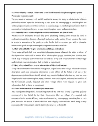CHALAPATHI INSTITUTE OF PHARMACEUTICAL SCIENCES, GUNTUR
44. Power of entry, search, seizure and arrest in offences relating to coca plant, opium
Poppy and cannabis plant:
The provisions of sections 41, 42 and 43, shall so far as may be, apply in relation to the offences
punishable under Chapter IV and relating to coca plant, the opium poppy or cannabis plant and
for this purpose references in those sections to narcotic drugs, or psychotropic substance, shall be
construed as including references to coca plant, the opium poppy and cannabis plant.
45. Procedure where seizure of goods liable to confiscation not practicable:
Where it is not practicable to seize any goods (including standing crop) which are liable to
confiscation under this Act, any officer duly authorized under section 42 may serve on the owner
or person in possession of the goods, an order that he shall not remove, part with or otherwise
deal with the goods except with the previous permission of such officer.
46. Duty of land holder to give information of illegal cultivation:
Every holder of land shall give immediate information to any officer of the police or of any of
the departments mentioned in section 42 of all the opium poppy, cannabis plant or coca plant
which may be illegally cultivated within his land and every such holder of land who knowingly
neglects to give such information shall be liable to punishment.
47. Duty of certain officers to give information of illegal cultivation:
Every officer of the Government and every panch, sarpanch and other village officer of whatever
description shall give immediate information to any officer of the Police or of any of the
departments mentioned in section 42 when it may come to his knowledge that any land has been
illegally cultivated with the opium poppy, cannabis plant or coca plant, and every such officer of
the Government, panch, Sarpanch and other village officer who neglects to give such
information, shall be liable to punishment.
48. Power of attachment of crop illegally cultivated:
Any Metropolitan Magistrate, Judicial Magistrate of the first class or any Magistrate specially
empowered in this behalf by the State Government 2[or any officer of a gazetted rank
empowered under section 42] may order attachment of any opium poppy, cannabis plant or coca
plant which he has reason to believe to have been illegally cultivated and while doing so may
pass such order (including an order to destroy the crop) as he thinks fit.
 
